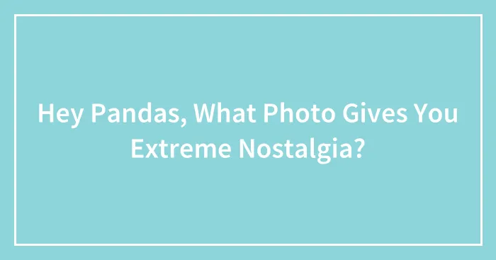 Hey Pandas, What Photo Gives You Extreme Nostalgia?