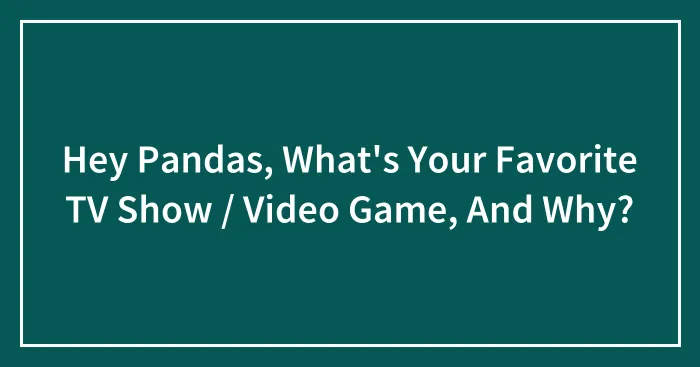 Hey Pandas, What's Your Favorite TV Show / Video Game, And Why?