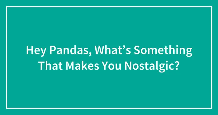 Hey Pandas, What’s Something That Makes You Nostalgic? (Closed)