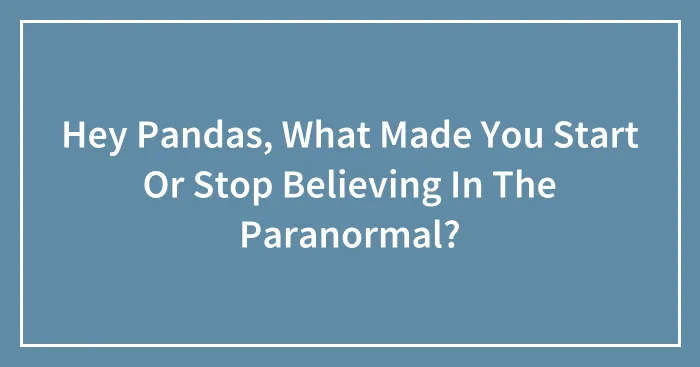 Hey Pandas, What Made You Start Or Stop Believing In The Paranormal? (Closed)