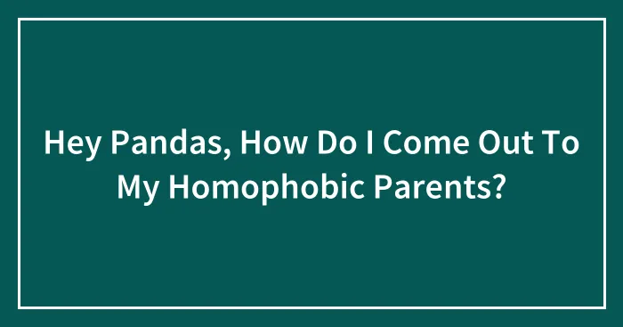 Hey Pandas, How Do I Come Out To My Homophobic Parents?