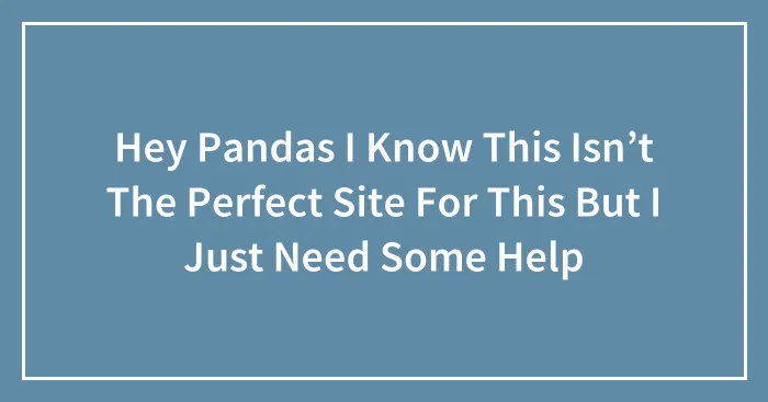Hey Pandas I Know This Isn’t The Perfect Site For This But I Just Need Some Help