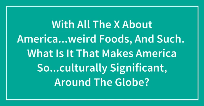 With All The X About America...weird Foods, And Such. What Is It That Makes America So...culturally Significant, Around The Globe?