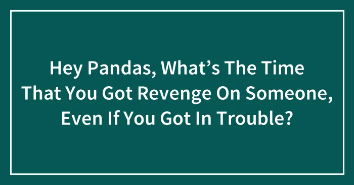 Hey Pandas, What’s The Time That You Got Revenge On Someone, Even If You Got In Trouble? (Closed)