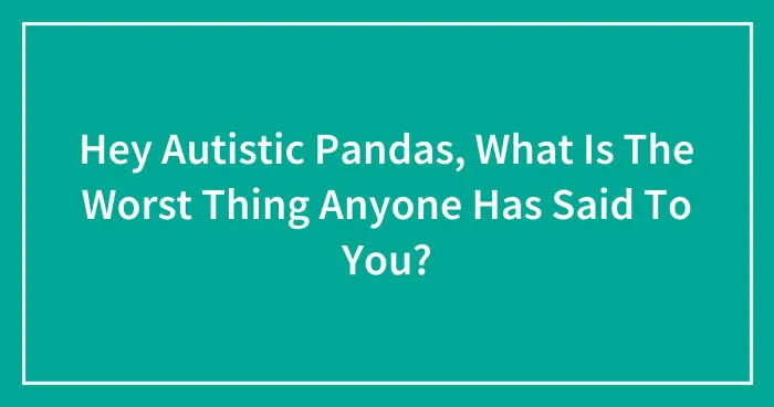 Hey Autistic Pandas, What Is The Worst Thing Anyone Has Said To You? (Closed)
