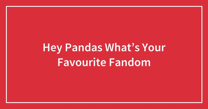 Hey Pandas What’s Your Favourite Fandom