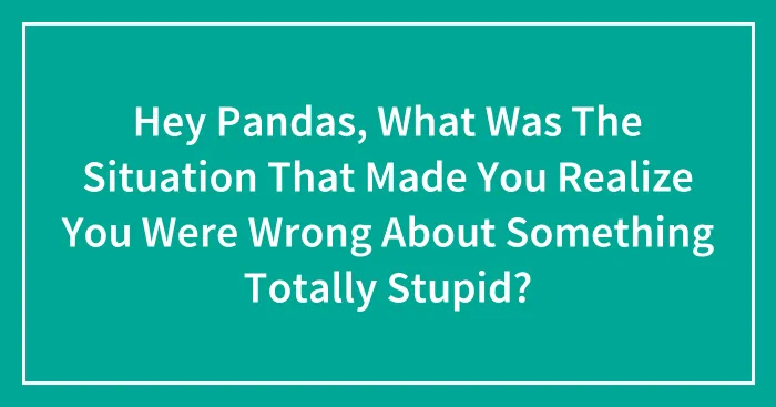 Hey Pandas, What Was The Situation That Made You Realize You Were Wrong About Something Totally Stupid? (Closed)
