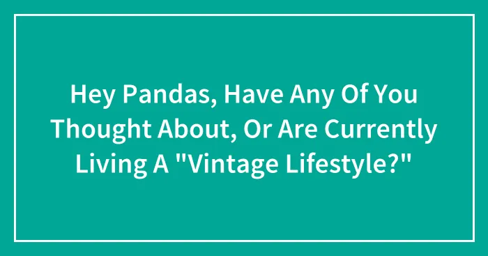 Hey Pandas, Have Any Of You Thought About, Or Are Currently Living A "Vintage Lifestyle?"