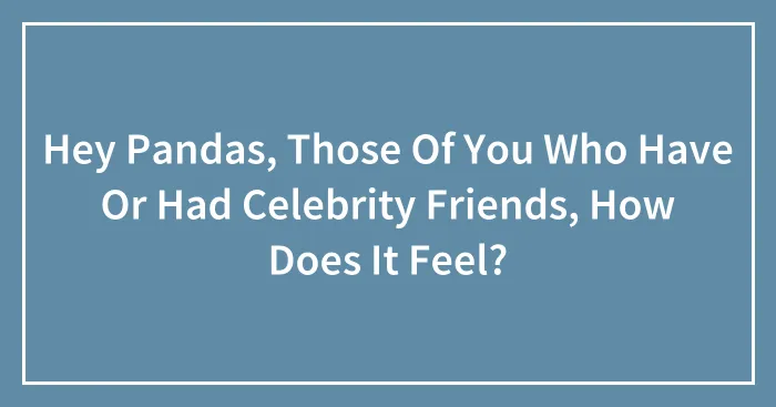 Hey Pandas, Those Of You Who Have Or Had Celebrity Friends, How Does It Feel?