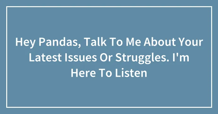 Hey Pandas, Talk To Me About Your Latest Issues Or Struggles. I'm Here To Listen (Closed)