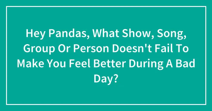 Hey Pandas, What Show, Song, Group Or Person Doesn't Fail To Make You Feel Better During A Bad Day?
