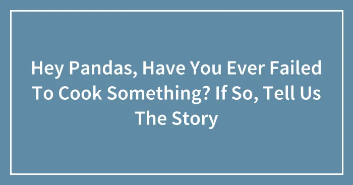 Hey Pandas, Have You Ever Failed To Cook Something? If So, Tell Us The Story (Closed)