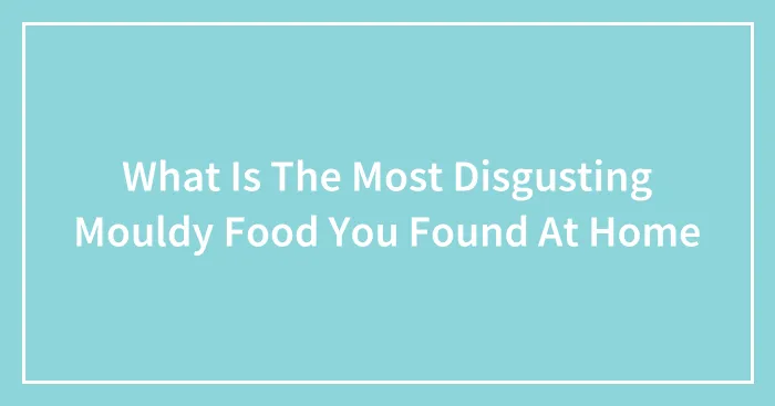 What Is The Most Disgusting Mouldy Food You Found At Home
