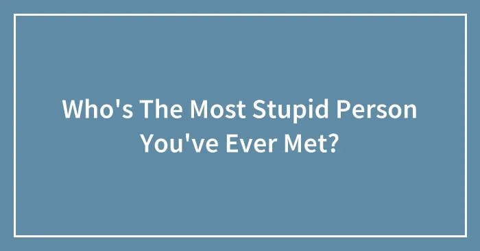 Who's The Most Stupid Person You've Ever Met?