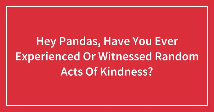 Hey Pandas, Have You Ever Experienced Or Witnessed Random Acts Of Kindness? (Closed)