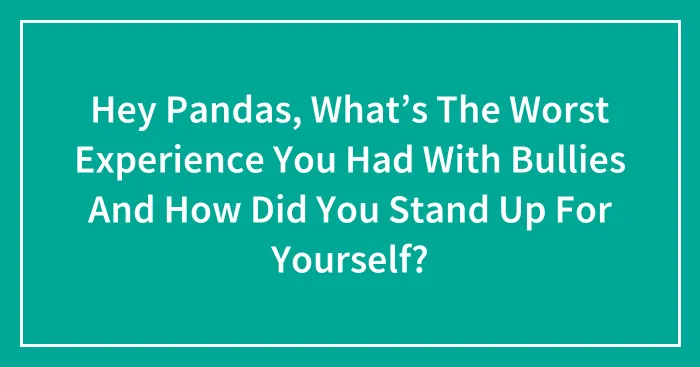 Hey Pandas, What’s The Worst Experience You Had With Bullies And How Did You Stand Up For Yourself?