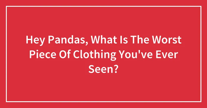 Hey Pandas, What Is The Worst Piece Of Clothing You've Ever Seen?