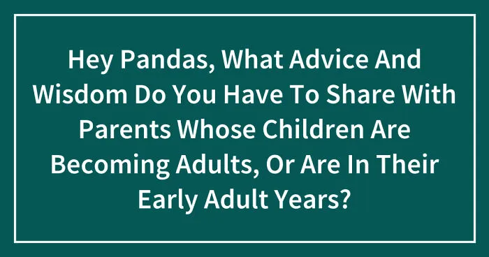 Hey Pandas, What Advice And Wisdom Do You Have To Share With Parents Whose Children Are Becoming Adults, Or Are In Their Early Adult Years? (Closed)