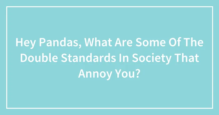 Hey Pandas, What Are Some Of The Double Standards In Society That Annoy You? (Closed)
