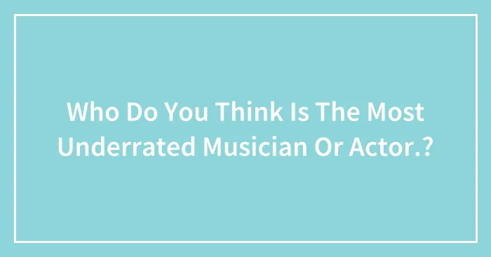 Who Do You Think Is The Most Underrated Musician Or Actor.?
