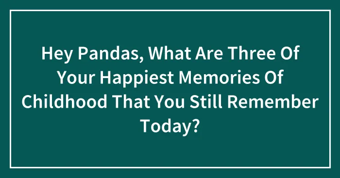 Hey Pandas, What Are Three Of Your Happiest Memories Of Childhood That You Still Remember Today?