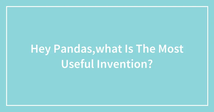 Hey Pandas,what Is The Most Useful Invention?