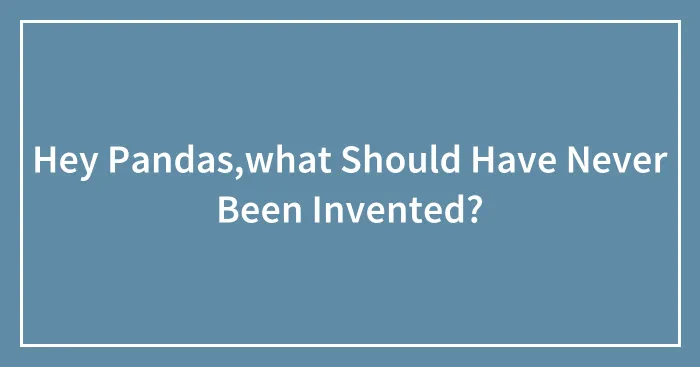 Hey Pandas,what Should Have Never Been Invented?