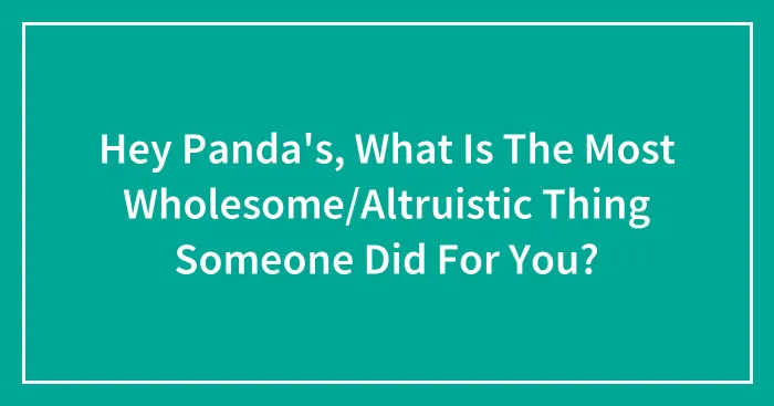 Hey Panda's, What Is The Most Wholesome/Altruistic Thing Someone Did For You?