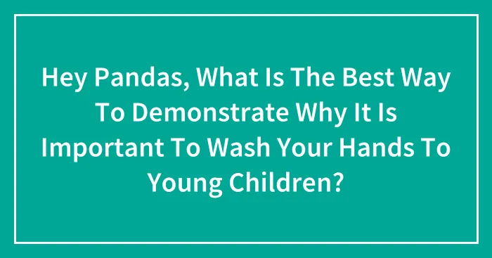 Hey Pandas, What Is The Best Way To Demonstrate Why It Is Important To Wash Your Hands To Young Children? (Closed)