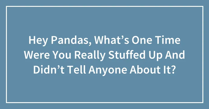 Hey Pandas, What’s One Time Were You Really Stuffed Up And Didn’t Tell Anyone About It?