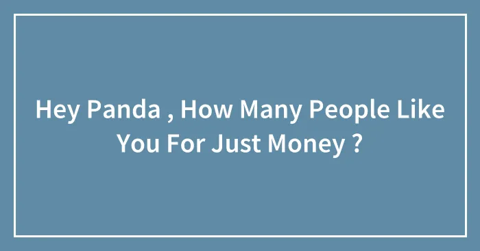 Hey Panda , How Many People Like You For Just Money ?