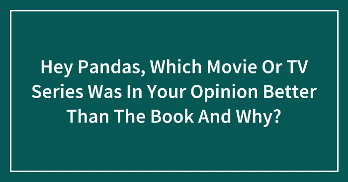Hey Pandas, Which Movie Or TV Series Was In Your Opinion Better Than The Book And Why?