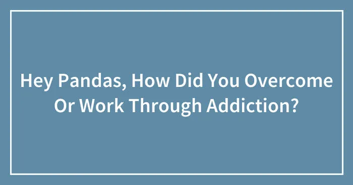 Hey Pandas, How Did You Overcome Or Work Through Addiction? (Closed)