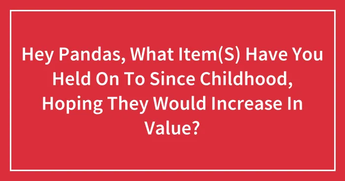 Hey Pandas, What Item(S) Have You Held On To Since Childhood, Hoping They Would Increase In Value?