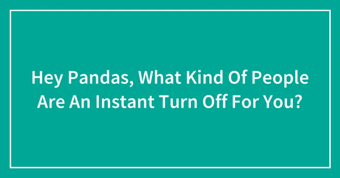 Hey Pandas, What Kind Of People Are An Instant Turn Off For You?