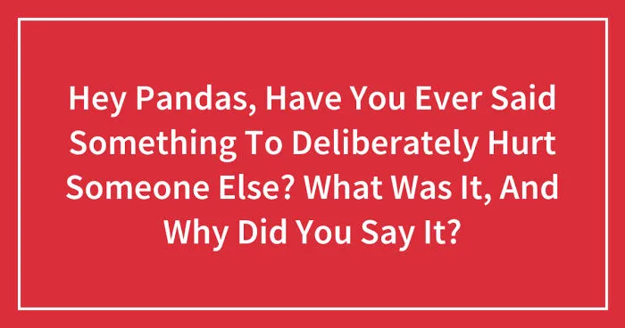 Hey Pandas, Have You Ever Said Something To Deliberately Hurt Someone Else? What Was It, And Why Did You Say It? (Closed)