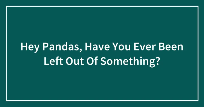 Hey Pandas, Have You Ever Been Left Out Of Something? (Closed)