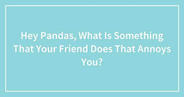 Hey Pandas, What Is Something That Your Friend Does That Annoys You? (Closed)