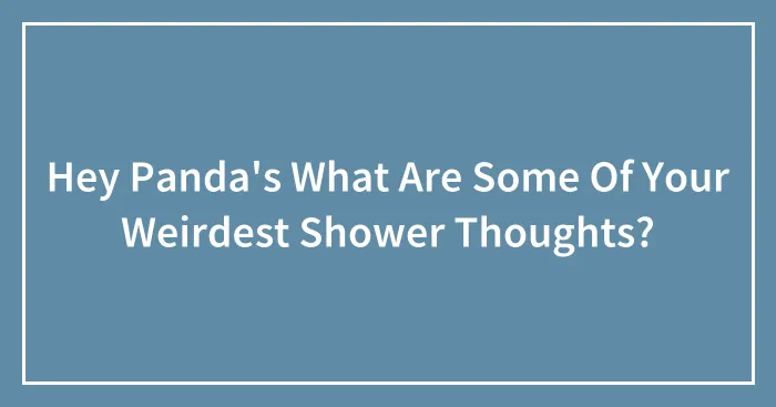 Hey Panda's What Are Some Of Your Weirdest Shower Thoughts?
