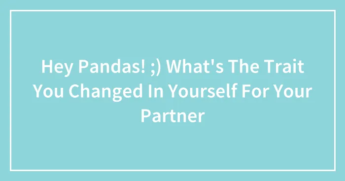 Hey Pandas! ;) What's The Trait You Changed In Yourself For Your Partner