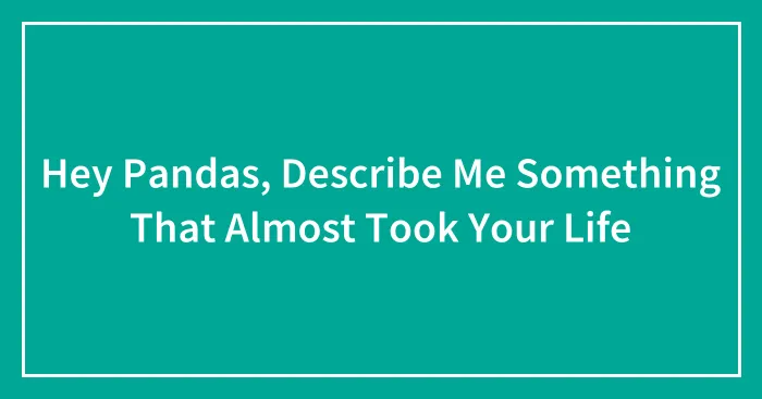 Hey Pandas, Describe Me Something That Almost Took Your Life (Closed)