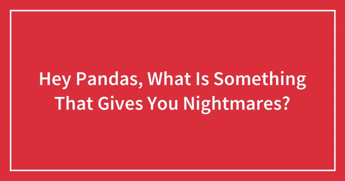 Hey Pandas, What Is Something That Gives You Nightmares? (Closed)