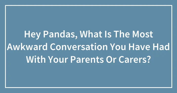 Hey Pandas, What Is The Most Awkward Conversation You Have Had With Your Parents Or Carers? (Closed)