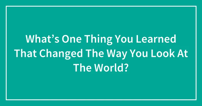 What’s One Thing You Learned That Changed The Way You Look At The World? (Closed)