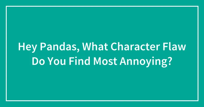 Hey Pandas, What Character Flaw Do You Find Most Annoying? (Closed)