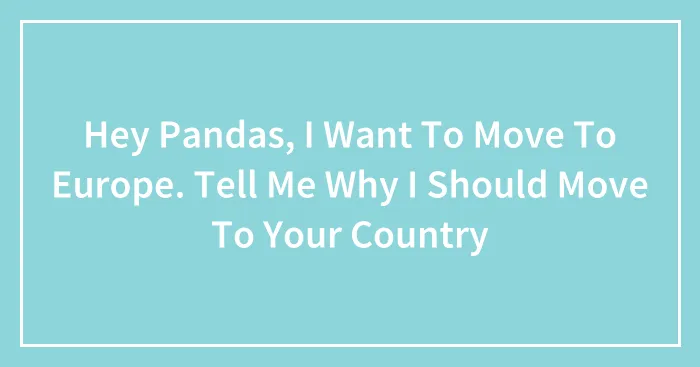 Hey Pandas, I Want To Move To Europe. Tell Me Why I Should Move To Your Country (Closed)