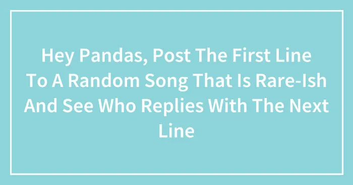 Hey Pandas, Post The First Line To A Random Song That Is Rare-Ish And See Who Replies With The Next Line (Closed)