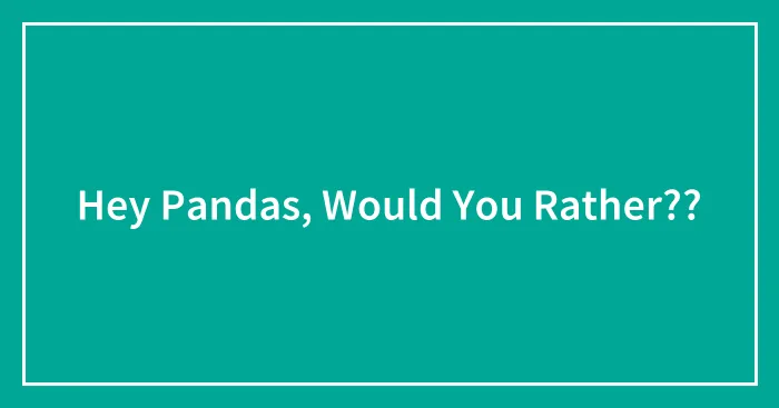 Hey Pandas, Would You Rather??