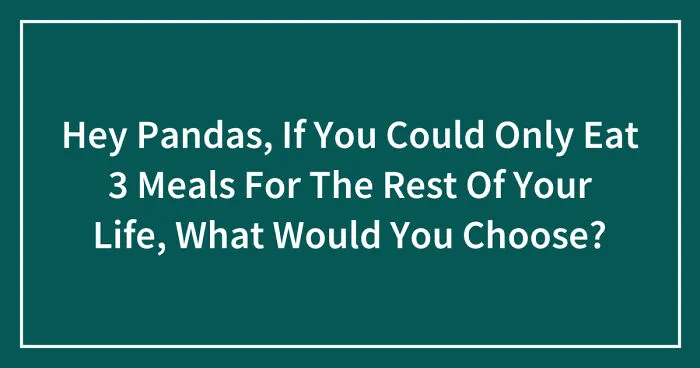 Hey Pandas, If You Could Only Eat 3 Meals For The Rest Of Your Life, What Would You Choose? (Closed)
