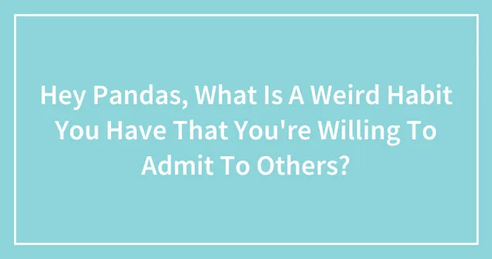 Hey Pandas, What Is A Weird Habit You Have That You're Willing To Admit To Others? (Closed)